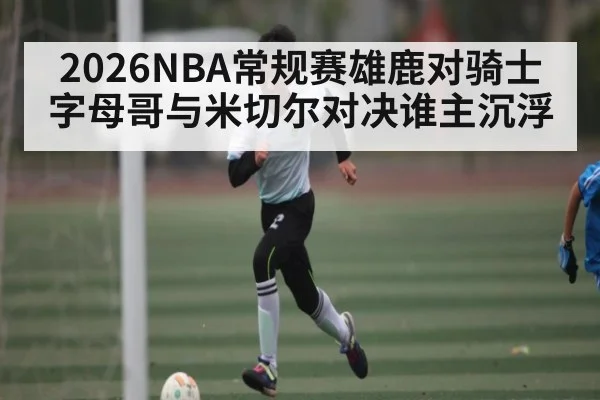 2026NBA常规赛雄鹿对骑士字母哥与米切尔对决谁主沉浮