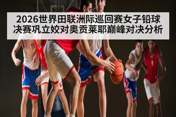 2026世界田联洲际巡回赛女子铅球决赛巩立姣对奥贡莱耶巅峰对决分析